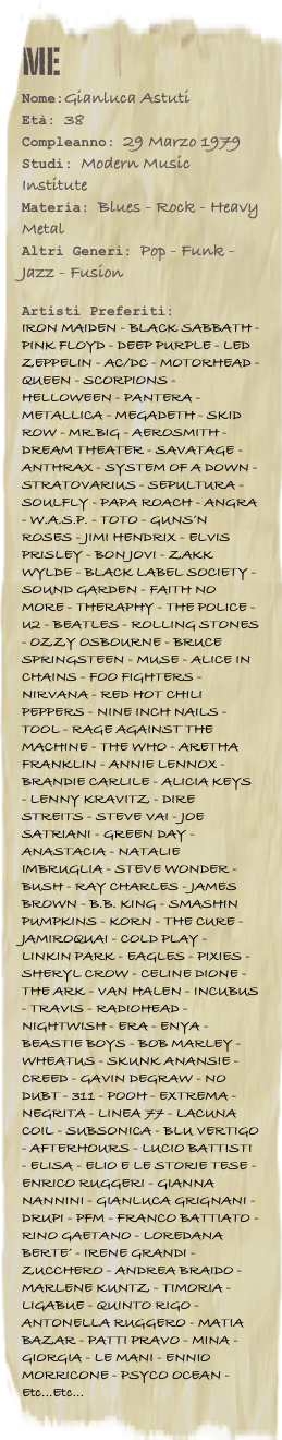 me
Nome:Gianluca AstutiEtà: 38Compleanno: 29 Marzo 1979
Studi: Modern Music Institute
Materia: Blues - Rock - Heavy Metal
Altri Generi: Pop - Funk - Jazz - Fusion

Artisti Preferiti: 
IRON MAIDEN - BLACK SABBATH - PINK FLOYD - DEEP PURPLE - LED ZEPPELIN - AC/DC - MOTORHEAD - QUEEN - SCORPIONS - HELLOWEEN - PANTERA - METALLICA - MEGADETH - SKID ROW - MR.BIG - AEROSMITH - DREAM THEATER - SAVATAGE - ANTHRAX - SYSTEM OF A DOWN - STRATOVARIUS - SEPULTURA - SOULFLY - PAPA ROACH - ANGRA - W.A.S.P. - TOTO - GUNS’N ROSES - JIMI HENDRIX - ELVIS PRISLEY - BON JOVI - ZAKK WYLDE - BLACK LABEL SOCIETY - SOUND GARDEN - FAITH NO MORE - THERAPHY - THE POLICE - U2 - BEATLES - ROLLING STONES - OZZY OSBOURNE - BRUCE SPRINGSTEEN - MUSE - ALICE IN CHAINS - FOO FIGHTERS - NIRVANA - RED HOT CHILI PEPPERS - NINE INCH NAILS - TOOL - RAGE AGAINST THE MACHINE - THE WHO - ARETHA FRANKLIN - ANNIE LENNOX - BRANDIE CARLILE - ALICIA KEYS - LENNY KRAVITZ - DIRE STREITS - STEVE VAI - JOE SATRIANI - GREEN DAY - ANASTACIA - NATALIE IMBRUGLIA - STEVE WONDER - BUSH - RAY CHARLES - JAMES BROWN - B.B. KING - SMASHIN PUMPKINS - KORN - THE CURE - JAMIROQUAI - COLD PLAY - LINKIN PARK - EAGLES - PIXIES - SHERYL CROW - CELINE DIONE - THE ARK - VAN HALEN - INCUBUS - TRAVIS - RADIOHEAD - NIGHTWISH - ERA - ENYA - BEASTIE BOYS - BOB MARLEY - WHEATUS - SKUNK ANANSIE - CREED - GAVIN DEGRAW - NO DUBT - 311 - POOH - EXTREMA - NEGRITA - LINEA 77 - LACUNA COIL - SUBSONICA - BLU VERTIGO - AFTERHOURS - LUCIO BATTISTI - ELISA - ELIO E LE STORIE TESE - ENRICO RUGGERI - GIANNA NANNINI - GIANLUCA GRIGNANI - DRUPI - PFM - FRANCO BATTIATO - RINO GAETANO - LOREDANA BERTE’ - IRENE GRANDI - ZUCCHERO - ANDREA BRAIDO - MARLENE KUNTZ - TIMORIA - LIGABUE - QUINTO RIGO - ANTONELLA RUGGERO - MATIA BAZAR - PATTI PRAVO - MINA - GIORGIA - LE MANI - ENNIO MORRICONE - PSYCO OCEAN - Etc...Etc...